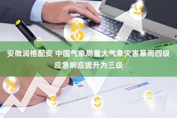 安微润格配资 中国气象局重大气象灾害暴雨四级应急响应提升为三级