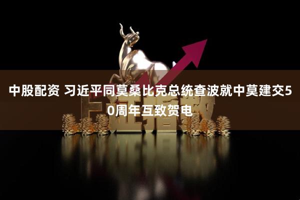 中股配资 习近平同莫桑比克总统查波就中莫建交50周年互致贺电