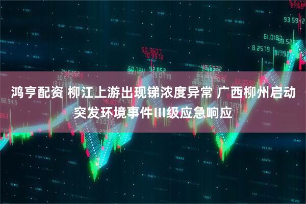 鸿亨配资 柳江上游出现锑浓度异常 广西柳州启动突发环境事件Ⅲ级应急响应