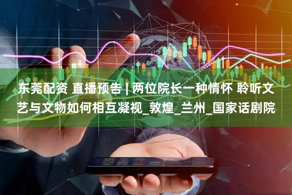 东莞配资 直播预告 | 两位院长一种情怀 聆听文艺与文物如何相互凝视_敦煌_兰州_国家话剧院