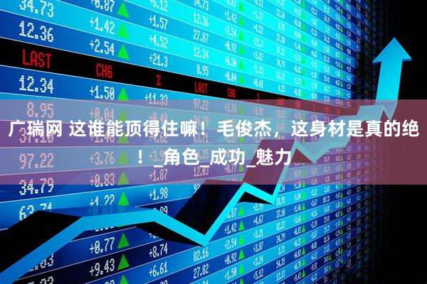 广瑞网 这谁能顶得住嘛！毛俊杰，这身材是真的绝！_角色_成功_魅力