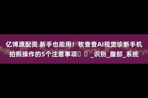 亿博源配资 新手也能用！牧查查AI视觉诊断手机拍照操作的5个注意事项​​_识别_腹部_系统