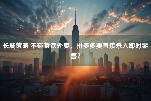 长城策略 不碰餐饮外卖，拼多多要直接杀入即时零售？