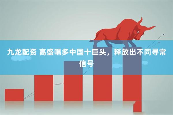九龙配资 高盛唱多中国十巨头，释放出不同寻常信号