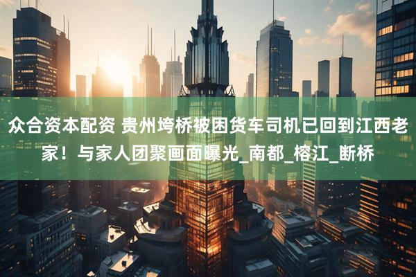 众合资本配资 贵州垮桥被困货车司机已回到江西老家！与家人团聚画面曝光_南都_榕江_断桥