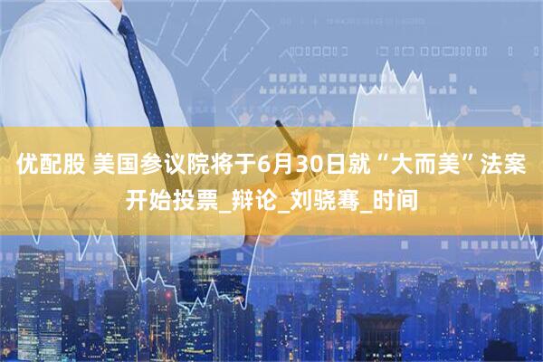 优配股 美国参议院将于6月30日就“大而美”法案开始投票_辩论_刘骁骞_时间