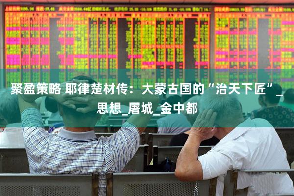 聚盈策略 耶律楚材传：大蒙古国的“治天下匠”_思想_屠城_金中都