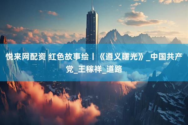 悦来网配资 红色故事绘丨《遵义曙光》_中国共产党_王稼祥_道路