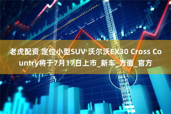 老虎配资 定位小型SUV 沃尔沃EX30 Cross Country将于7月17日上市_新车_方面_官方