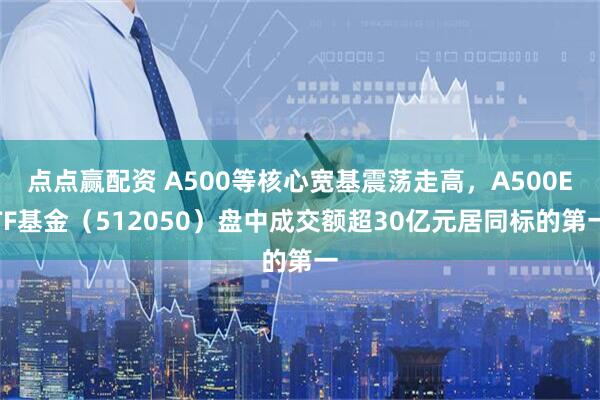 点点赢配资 A500等核心宽基震荡走高，A500ETF基金（512050）盘中成交额超30亿元居同标的第一