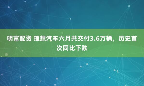 明富配资 理想汽车六月共交付3.6万辆，历史首次同比下跌
