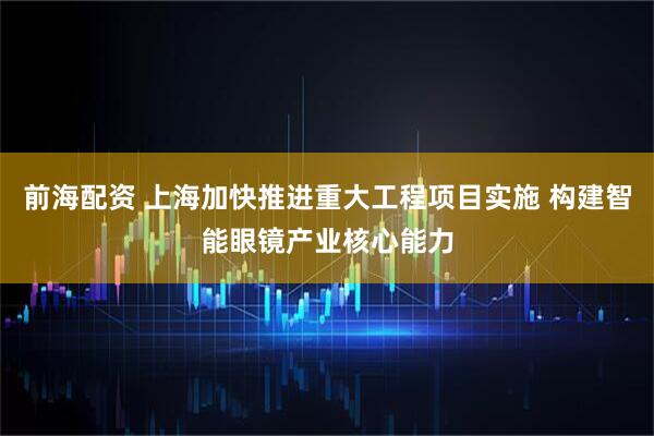 前海配资 上海加快推进重大工程项目实施 构建智能眼镜产业核心能力
