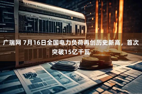 广瑞网 7月16日全国电力负荷再创历史新高，首次突破15亿千瓦