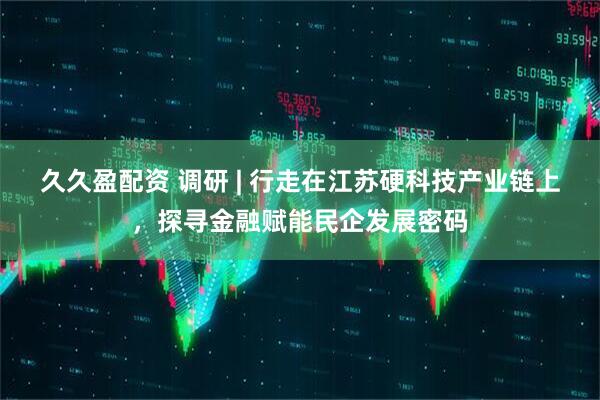 久久盈配资 调研 | 行走在江苏硬科技产业链上，探寻金融赋能民企发展密码
