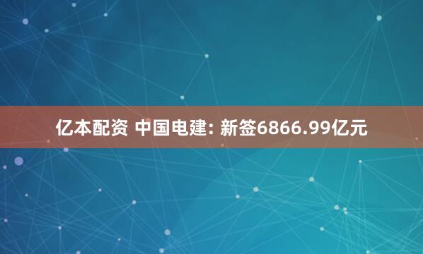 亿本配资 中国电建: 新签6866.99亿元