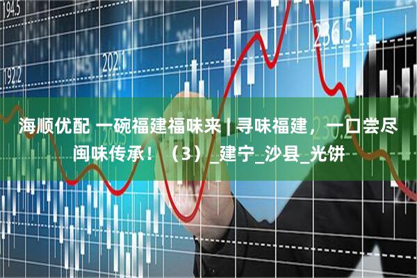 海顺优配 一碗福建福味来 | 寻味福建，一口尝尽闽味传承！（3）_建宁_沙县_光饼