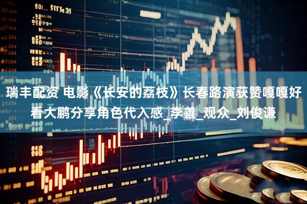 瑞丰配资 电影《长安的荔枝》长春路演获赞嘎嘎好看大鹏分享角色代入感_李善_观众_刘俊谦