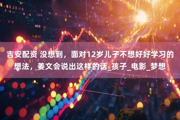 吉安配资 没想到，面对12岁儿子不想好好学习的想法，姜文会说出这样的话_孩子_电影_梦想