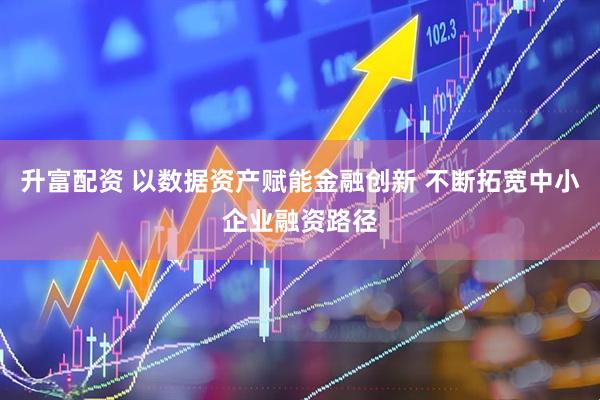 升富配资 以数据资产赋能金融创新 不断拓宽中小企业融资路径