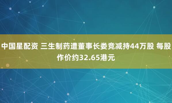 中国星配资 三生制药遭董事长娄竞减持44万股 每股作价约32.65港元