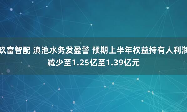 玖富智配 滇池水务发盈警 预期上半年权益持有人利润减少至1.25亿至1.39亿元
