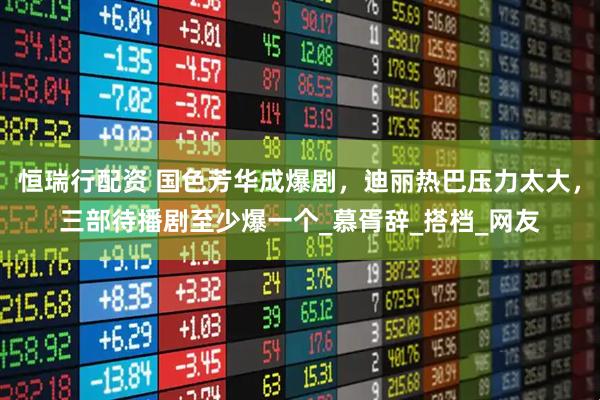 恒瑞行配资 国色芳华成爆剧，迪丽热巴压力太大，三部待播剧至少爆一个_慕胥辞_搭档_网友