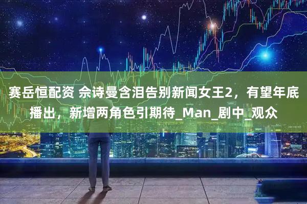 赛岳恒配资 佘诗曼含泪告别新闻女王2，有望年底播出，新增两角色引期待_Man_剧中_观众