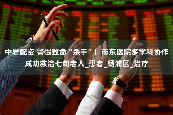 中岩配资 警惕致命“杀手”！市东医院多学科协作成功救治七旬老人_患者_杨浦区_治疗