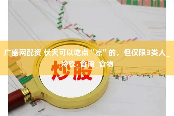 广盛网配资 伏天可以吃点“凉”的，但仅限3类人_冷饮_食用_食物