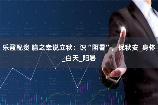 乐盈配资 膳之幸说立秋：识“阴暑”，保秋安_身体_白天_阳暑