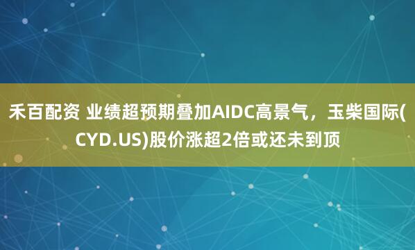 禾百配资 业绩超预期叠加AIDC高景气，玉柴国际(CYD.US)股价涨超2倍或还未到顶