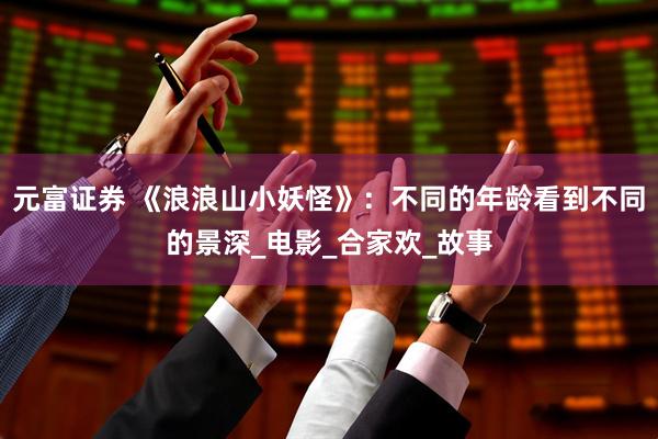 元富证券 《浪浪山小妖怪》：不同的年龄看到不同的景深_电影_合家欢_故事