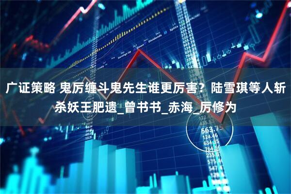 广证策略 鬼厉缠斗鬼先生谁更厉害？陆雪琪等人斩杀妖王肥遗_曾书书_赤海_厉修为