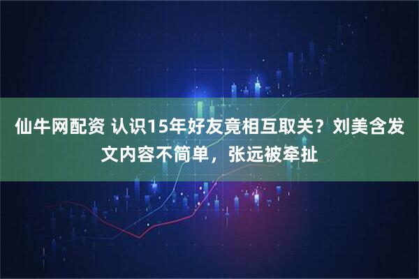 仙牛网配资 认识15年好友竟相互取关？刘美含发文内容不简单，张远被牵扯