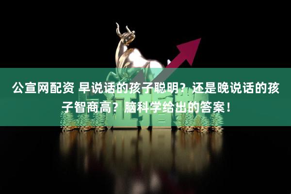 公宣网配资 早说话的孩子聪明？还是晚说话的孩子智商高？脑科学给出的答案！