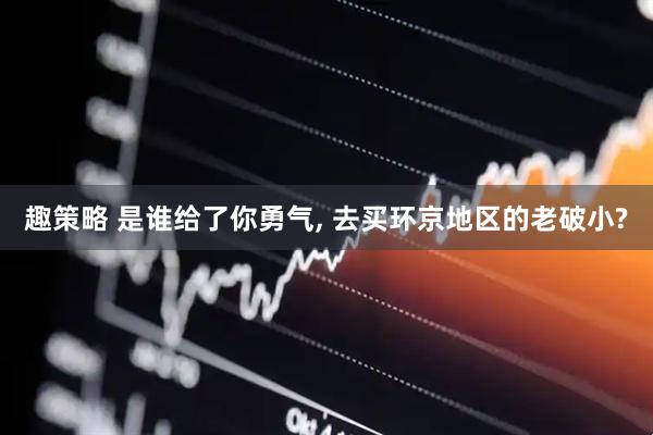 趣策略 是谁给了你勇气, 去买环京地区的老破小?