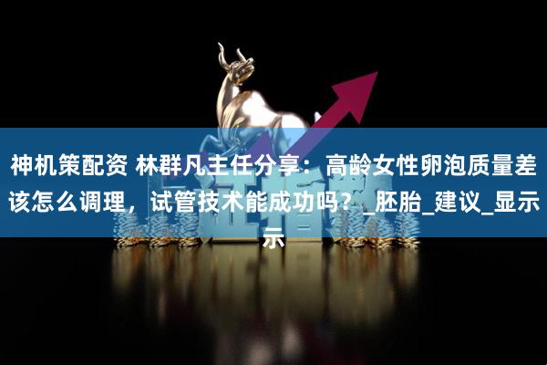 神机策配资 林群凡主任分享：高龄女性卵泡质量差该怎么调理，试管技术能成功吗？_胚胎_建议_显示