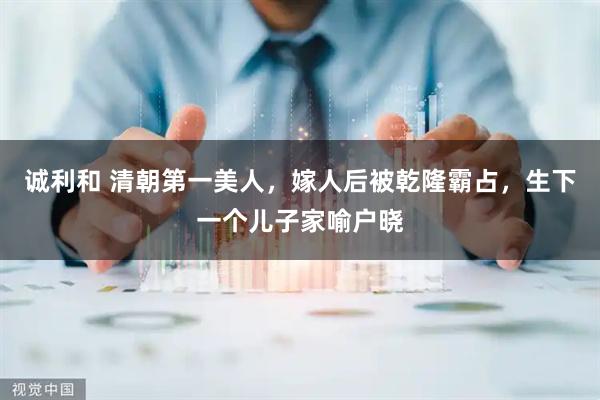 诚利和 清朝第一美人,嫁人后被乾隆霸占,生下一个儿子家喻户晓