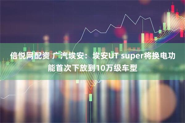 倍悦网配资 广汽埃安：埃安UT super将换电功能首次下放到10万级车型