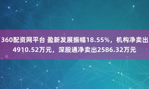 360配资网平台 盈新发展振幅18.55%，机构净卖出4910.52万元，深股通净卖出2586.32万元