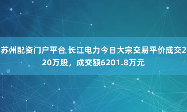 苏州配资门户平台 长江电力今日大宗交易平价成交220万股，成交额6201.8万元