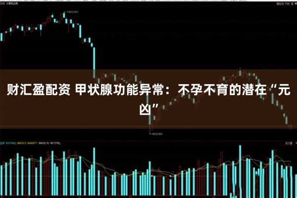 财汇盈配资 甲状腺功能异常：不孕不育的潜在“元凶”