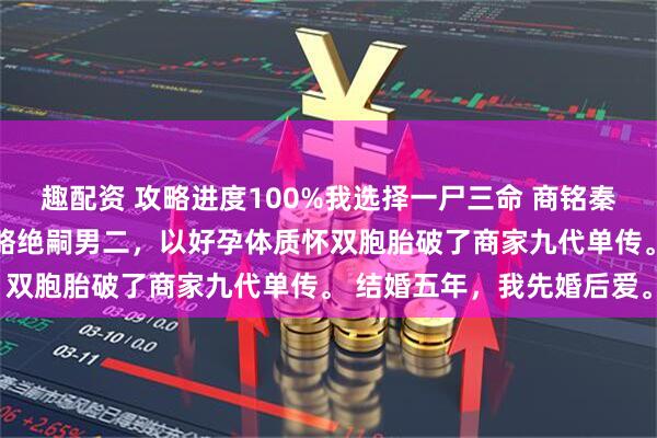 趣配资 攻略进度100%我选择一尸三命 商铭秦暖江心妍 穿越后，我攻略绝嗣男二，以好孕体质怀双胞胎破了商家九代单传。 结婚五年，我先婚后爱。