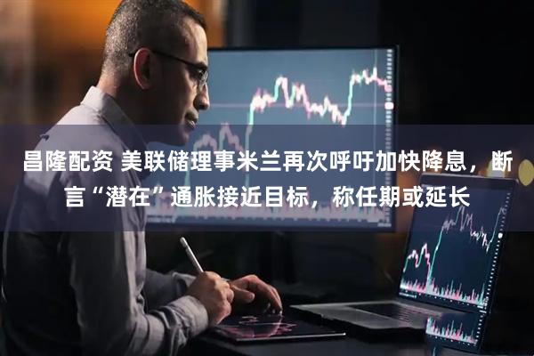 昌隆配资 美联储理事米兰再次呼吁加快降息，断言“潜在”通胀接近目标，称任期或延长