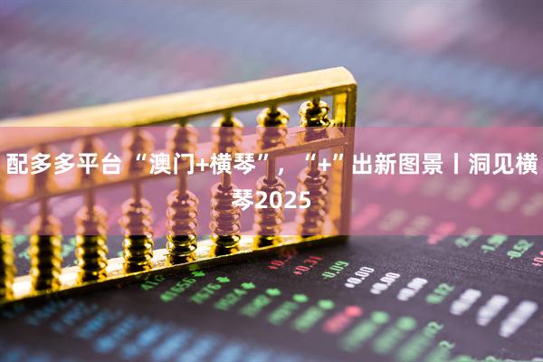 配多多平台 “澳门+横琴”，“+”出新图景丨洞见横琴2025