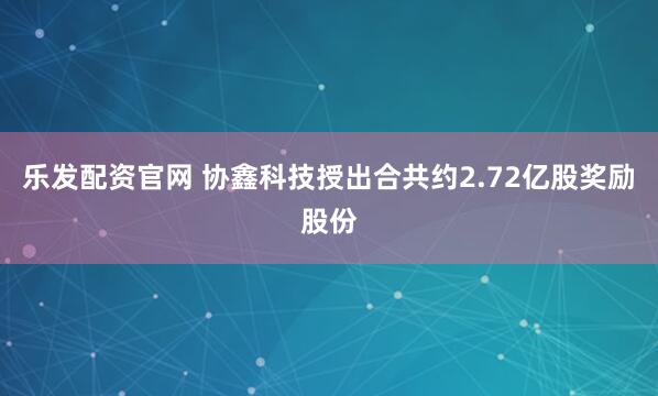 乐发配资官网 协鑫科技授出合共约2.72亿股奖励股份