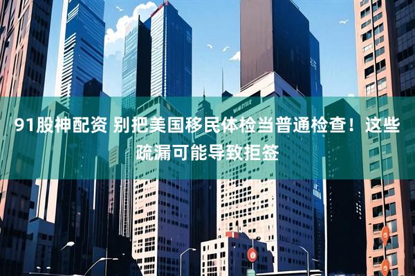 91股神配资 别把美国移民体检当普通检查！这些疏漏可能导致拒签