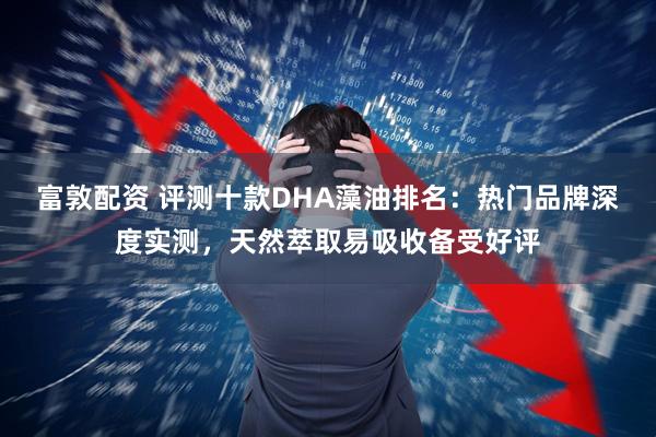 富敦配资 评测十款DHA藻油排名：热门品牌深度实测，天然萃取易吸收备受好评