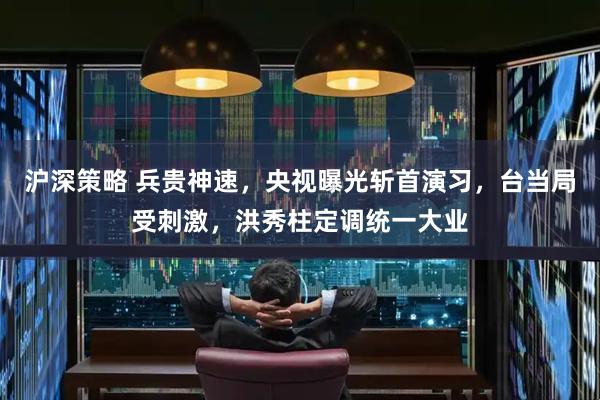 沪深策略 兵贵神速，央视曝光斩首演习，台当局受刺激，洪秀柱定调统一大业