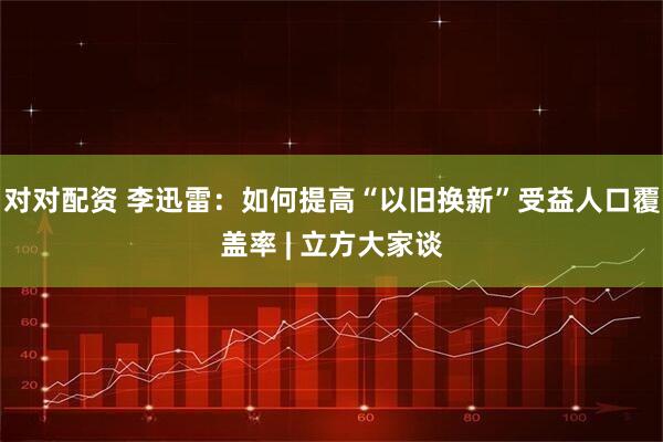 对对配资 李迅雷：如何提高“以旧换新”受益人口覆盖率 | 立方大家谈